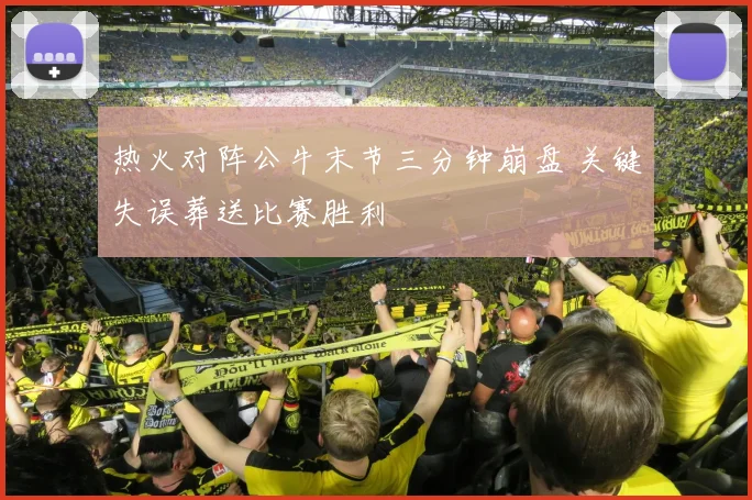 热火对阵公牛末节三分钟崩盘 关键失误葬送比赛胜利