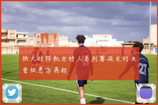 热火对阵凯尔特人系列赛延长对决晋级悬念再起
