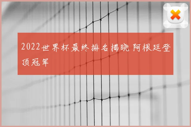 2022世界杯最终排名揭晓 阿根廷登顶冠军