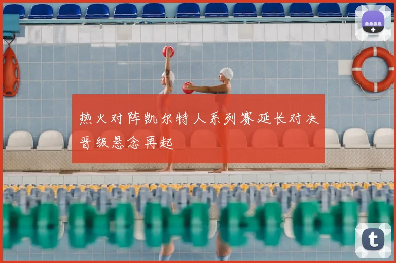 热火对阵凯尔特人系列赛延长对决晋级悬念再起
