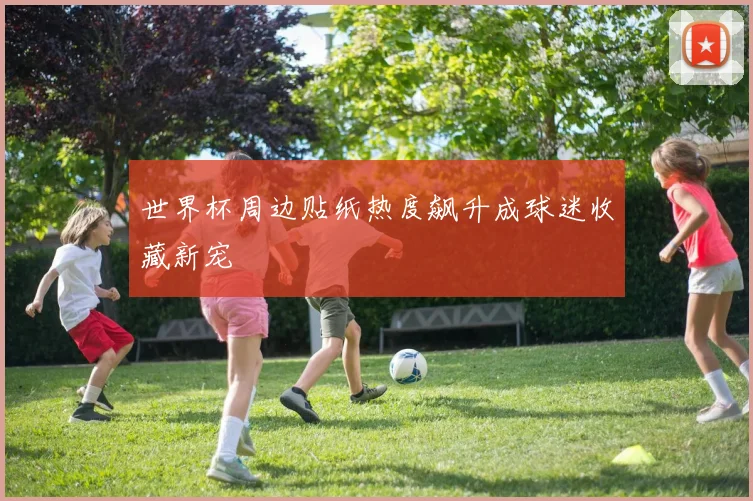 世界杯周边贴纸热度飙升成球迷收藏新宠