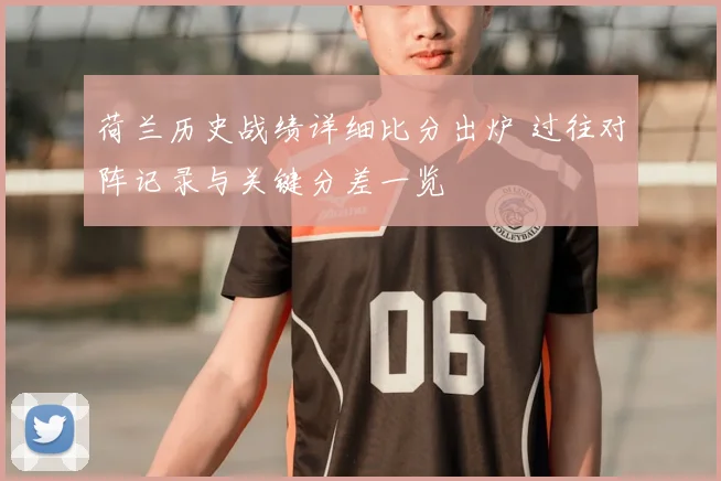 荷兰历史战绩详细比分出炉 过往对阵记录与关键分差一览