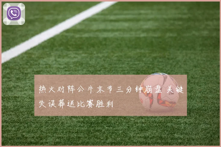 热火对阵公牛末节三分钟崩盘 关键失误葬送比赛胜利
