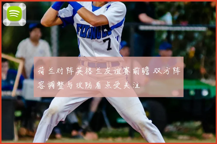 荷兰对阵英格兰友谊赛前瞻 双方阵容调整与攻防看点受关注