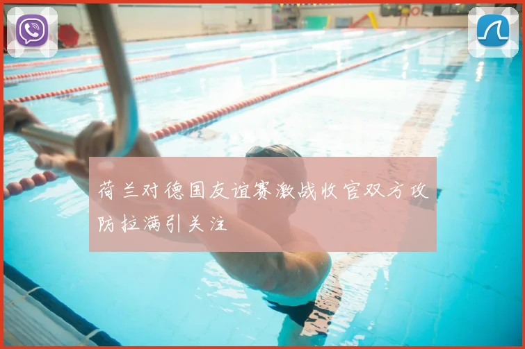 荷兰对德国友谊赛激战收官双方攻防拉满引关注