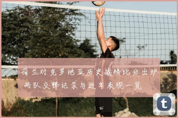 荷兰对克罗地亚历史战绩比分出炉 两队交锋记录与近年表现一览