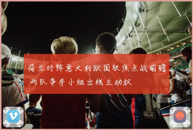 荷兰对阵意大利欧国联焦点战前瞻 两队争夺小组出线主动权