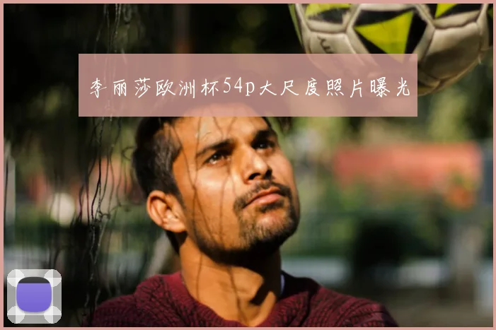 李丽莎欧洲杯54p大尺度照片曝光
