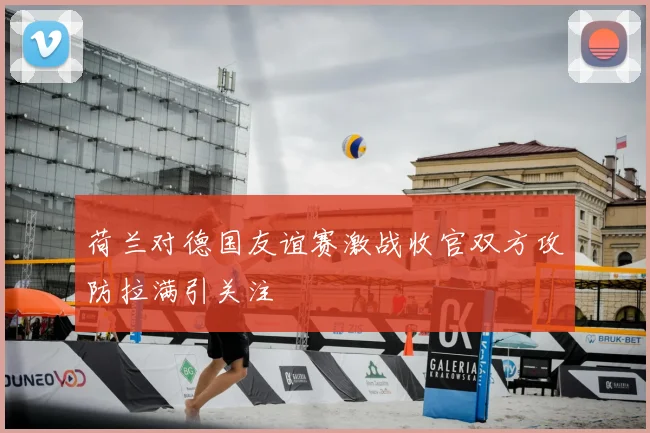 荷兰对德国友谊赛激战收官双方攻防拉满引关注