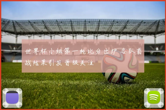 世界杯小组第一轮比分出炉 各队首战结果引发晋级关注