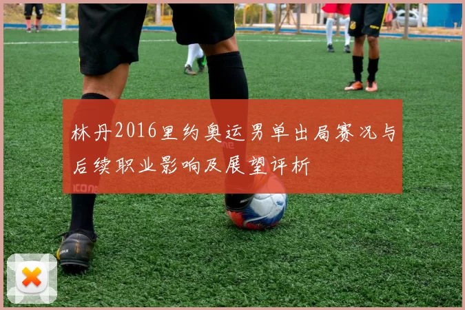 林丹2016里约奥运男单出局赛况与后续职业影响及展望评析