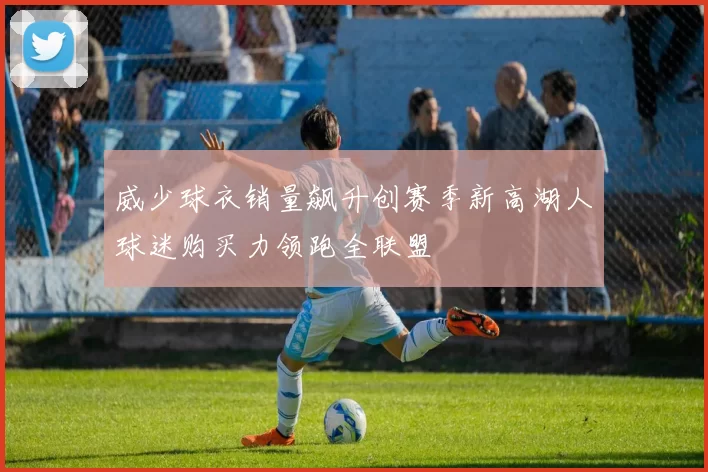 威少球衣销量飙升创赛季新高湖人球迷购买力领跑全联盟