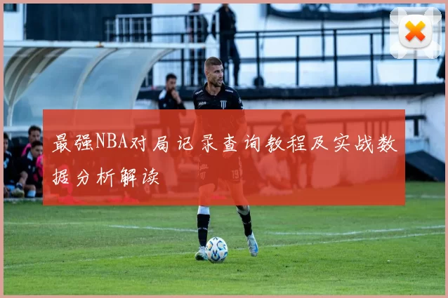最强NBA对局记录查询教程及实战数据分析解读