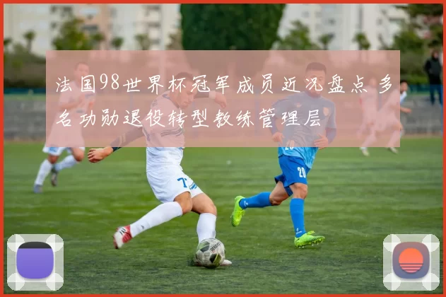 法国98世界杯冠军成员近况盘点 多名功勋退役转型教练管理层