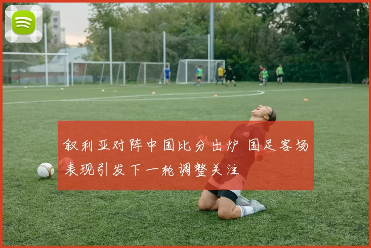 叙利亚对阵中国比分出炉 国足客场表现引发下一轮调整关注