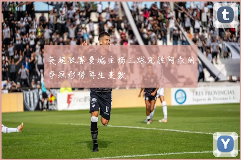 英超联赛曼城主场三球完胜阿森纳争冠形势再生变数