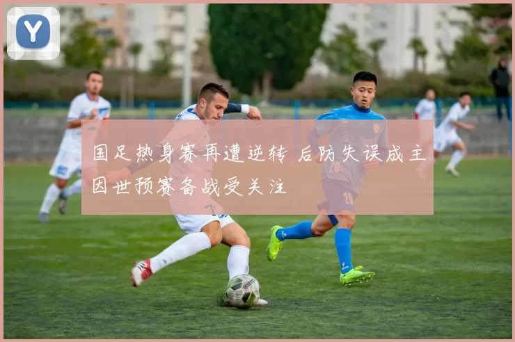 国足热身赛再遭逆转 后防失误成主因世预赛备战受关注