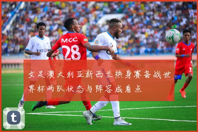 女足澳大利亚新西兰热身赛备战世界杯两队状态与阵容成看点