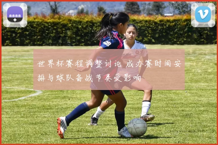 世界杯赛程调整讨论 成办赛时间安排与球队备战节奏受影响