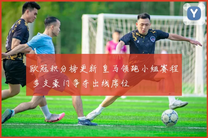 欧冠积分榜更新 皇马领跑小组赛程 多支豪门争夺出线席位