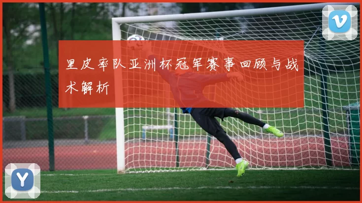 里皮率队亚洲杯冠军赛事回顾与战术解析