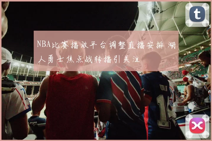 NBA比赛播放平台调整直播安排 湖人勇士焦点战转播引关注