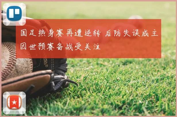 国足热身赛再遭逆转 后防失误成主因世预赛备战受关注