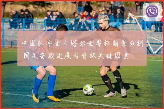 中国队冲击卡塔尔世界杯前景分析 国足备战进展与晋级关键因素
