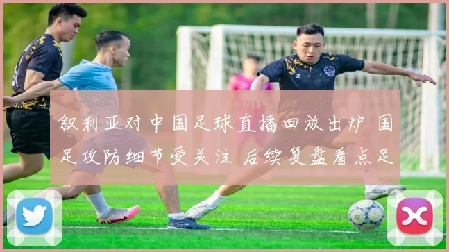 叙利亚对中国足球直播回放出炉 国足攻防细节受关注 后续复盘看点足