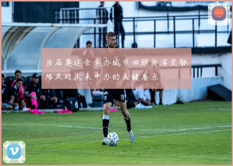 历届奥运会举办城市回顾与演变脉络及对未来申办的关键看点