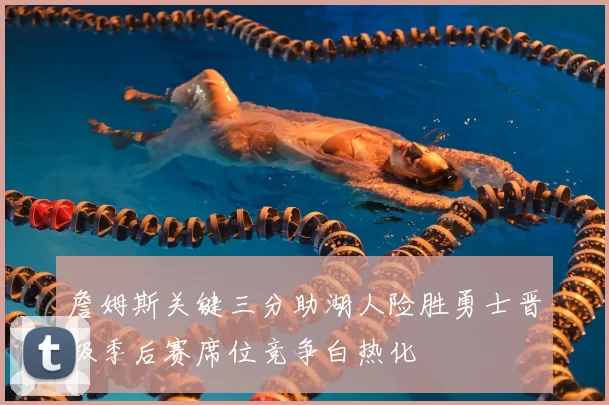 詹姆斯关键三分助湖人险胜勇士晋级季后赛席位竞争白热化