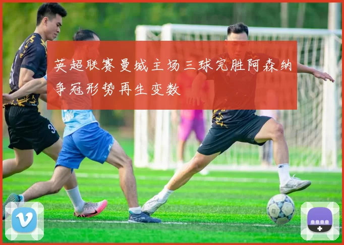 英超联赛曼城主场三球完胜阿森纳争冠形势再生变数