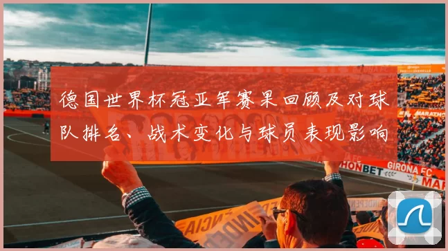 德国世界杯冠亚军赛果回顾及对球队排名、战术变化与球员表现影响解读