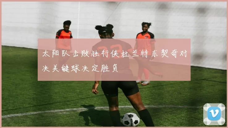 太阳队击败独行侠杜兰特东契奇对决关键球决定胜负