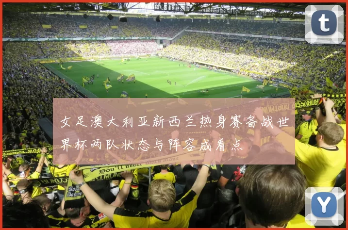 女足澳大利亚新西兰热身赛备战世界杯两队状态与阵容成看点