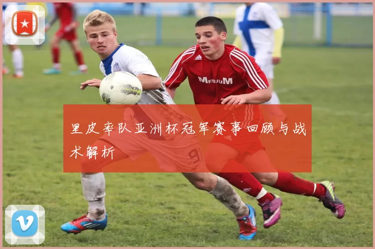 里皮率队亚洲杯冠军赛事回顾与战术解析