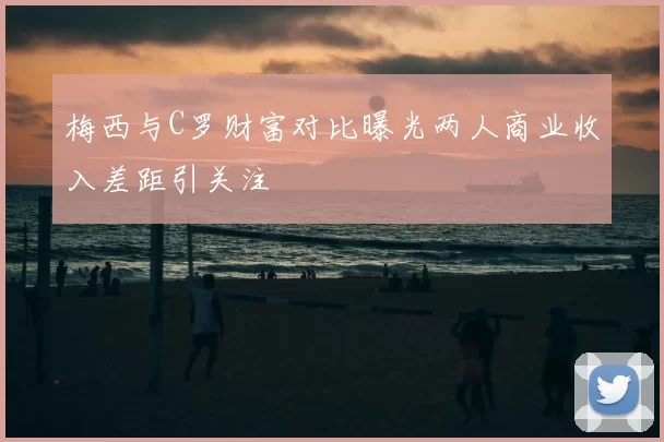 梅西与C罗财富对比曝光两人商业收入差距引关注