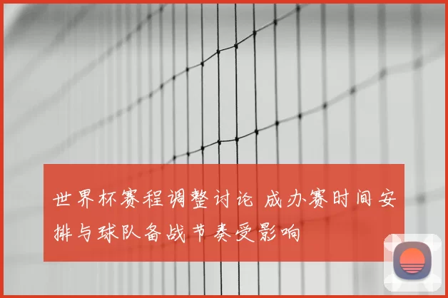 世界杯赛程调整讨论 成办赛时间安排与球队备战节奏受影响