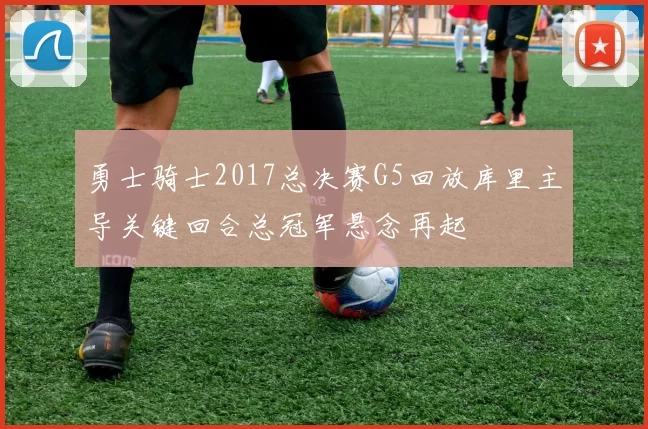 勇士骑士2017总决赛G5回放库里主导关键回合总冠军悬念再起