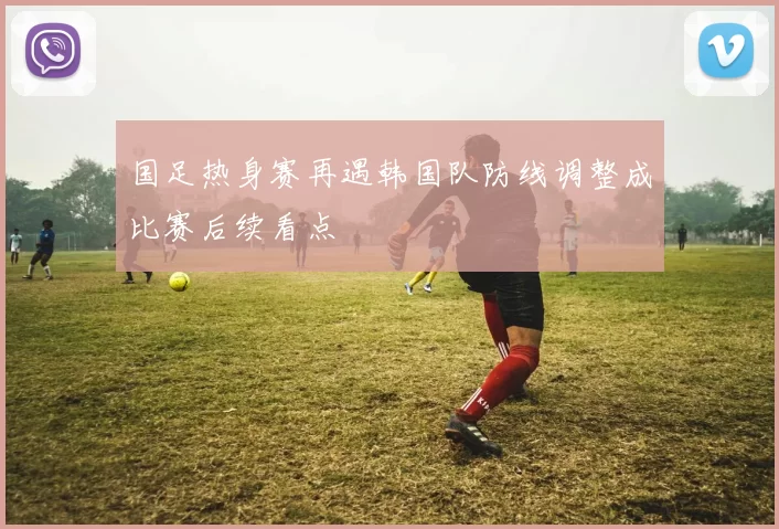 国足热身赛再遇韩国队防线调整成比赛后续看点