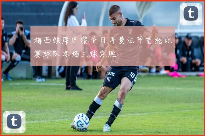 梅西缺席巴黎圣日耳曼法甲首轮比赛球队客场三球完胜