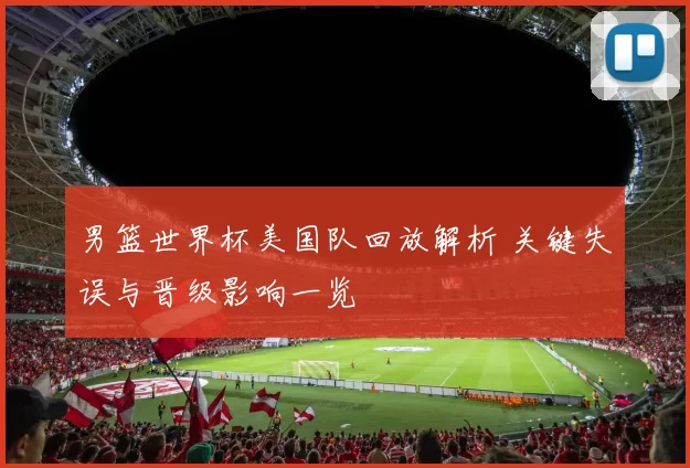 男篮世界杯美国队回放解析 关键失误与晋级影响一览