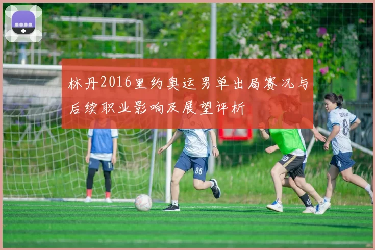 林丹2016里约奥运男单出局赛况与后续职业影响及展望评析