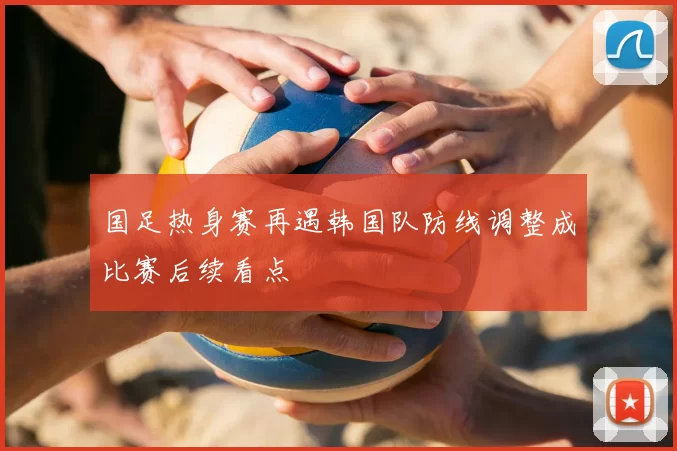 国足热身赛再遇韩国队防线调整成比赛后续看点