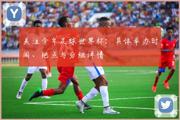 关注今年足球世界杯：具体举办时间、地点与分组详情